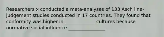 Researchers x conducted a meta-analyses of 133 Asch line-judgement studies conducted in 17 countries. They found that conformity was higher in _____________ cultures because normative social influence ________________.