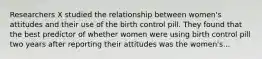 Researchers X studied the relationship between women's attitudes and their use of the birth control pill. They found that the best predictor of whether women were using birth control pill two years after reporting their attitudes was the women's...