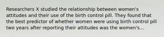 Researchers X studied the relationship between women's attitudes and their use of the birth control pill. They found that the best predictor of whether women were using birth control pill two years after reporting their attitudes was the women's...