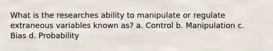 What is the researches ability to manipulate or regulate extraneous variables known as? a. Control b. Manipulation c. Bias d. Probability