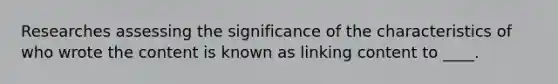 Researches assessing the significance of the characteristics of who wrote the content is known as linking content to ____.