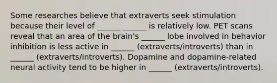 Some researches believe that extraverts seek stimulation because their level of ______ ______ is relatively low. PET scans reveal that an area of the brain's ______ lobe involved in behavior inhibition is less active in ______ (extraverts/introverts) than in ______ (extraverts/introverts). Dopamine and dopamine-related neural activity tend to be higher in ______ (extraverts/introverts).