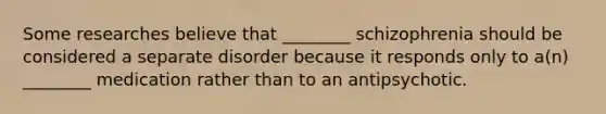 Some researches believe that ________ schizophrenia should be considered a separate disorder because it responds only to a(n) ________ medication rather than to an antipsychotic.