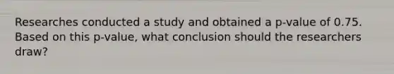 Researches conducted a study and obtained a p-value of 0.75. Based on this p-value, what conclusion should the researchers draw?