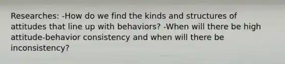 Researches: -How do we find the kinds and structures of attitudes that line up with behaviors? -When will there be high attitude-behavior consistency and when will there be inconsistency?