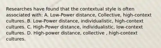 Researches have found that the contextual style is often associated with: A. Low-Power distance, Collective, high-context cultures. B. Low-Power distance, individualistic, high-context cultures. C. High-Power distance, individualistic, low-context cultures. D. High-power distance, collective , high-context cultures.