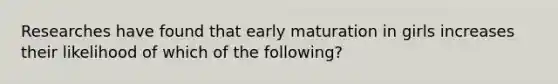 Researches have found that early maturation in girls increases their likelihood of which of the following?