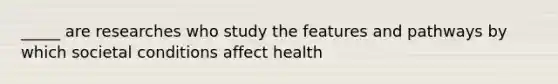 _____ are researches who study the features and pathways by which societal conditions affect health