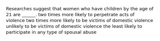 Researches suggest that women who have children by the age of 21 are ______. two times more likely to perpetrate acts of violence two times more likely to be victims of domestic violence unlikely to be victims of domestic violence the least likely to participate in any type of spousal abuse