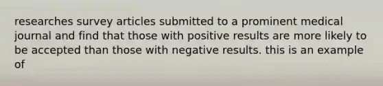 researches survey articles submitted to a prominent medical journal and find that those with positive results are more likely to be accepted than those with negative results. this is an example of