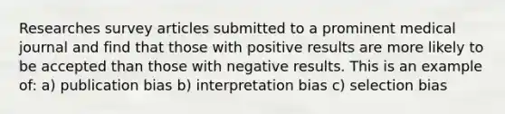 Researches survey articles submitted to a prominent medical journal and find that those with positive results are more likely to be accepted than those with negative results. This is an example of: a) publication bias b) interpretation bias c) selection bias