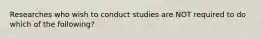 Researches who wish to conduct studies are NOT required to do which of the following?