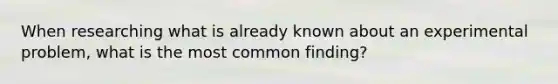 When researching what is already known about an experimental problem, what is the most common finding?