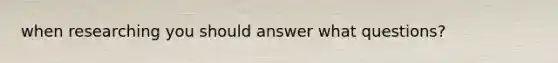 when researching you should answer what questions?