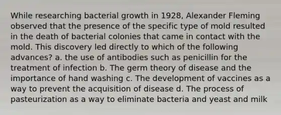 While researching bacterial growth in 1928, Alexander Fleming observed that the presence of the specific type of mold resulted in the death of bacterial colonies that came in contact with the mold. This discovery led directly to which of the following advances? a. the use of antibodies such as penicillin for the treatment of infection b. The germ theory of disease and the importance of hand washing c. The development of vaccines as a way to prevent the acquisition of disease d. The process of pasteurization as a way to eliminate bacteria and yeast and milk