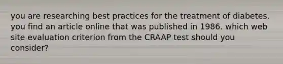 you are researching best practices for the treatment of diabetes. you find an article online that was published in 1986. which web site evaluation criterion from the CRAAP test should you consider?