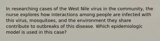 In researching cases of the West Nile virus in the community, the nurse explores how interactions among people are infected with this virus, mosquitoes, and the environment they share contribute to outbreaks of this disease. Which epidemiologic model is used in this case?