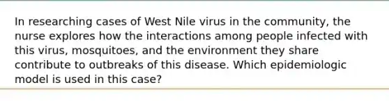 In researching cases of West Nile virus in the community, the nurse explores how the interactions among people infected with this virus, mosquitoes, and the environment they share contribute to outbreaks of this disease. Which epidemiologic model is used in this case?