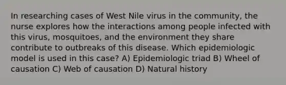 In researching cases of West Nile virus in the community, the nurse explores how the interactions among people infected with this virus, mosquitoes, and the environment they share contribute to outbreaks of this disease. Which epidemiologic model is used in this case? A) Epidemiologic triad B) Wheel of causation C) Web of causation D) Natural history