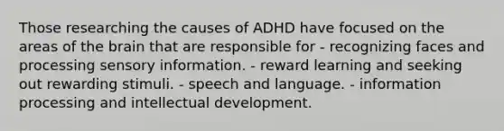 Those researching the causes of ADHD have focused on the areas of the brain that are responsible for - recognizing faces and processing sensory information. - reward learning and seeking out rewarding stimuli. - speech and language. - information processing and intellectual development.