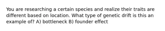 You are researching a certain species and realize their traits are different based on location. What type of genetic drift is this an example of? A) bottleneck B) founder effect