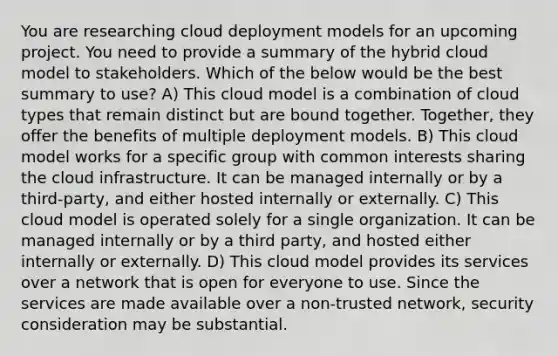 You are researching cloud deployment models for an upcoming project. You need to provide a summary of the hybrid cloud model to stakeholders. Which of the below would be the best summary to use? A) This cloud model is a combination of cloud types that remain distinct but are bound together. Together, they offer the benefits of multiple deployment models. B) This cloud model works for a specific group with common interests sharing the cloud infrastructure. It can be managed internally or by a third-party, and either hosted internally or externally. C) This cloud model is operated solely for a single organization. It can be managed internally or by a third party, and hosted either internally or externally. D) This cloud model provides its services over a network that is open for everyone to use. Since the services are made available over a non-trusted network, security consideration may be substantial.