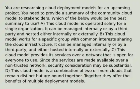 You are researching cloud deployment models for an upcoming project. You need to provide a summary of the community cloud model to stakeholders. Which of the below would be the best summary to use? A) This cloud model is operated solely for a single organization. It can be managed internally or by a third party and hosted either internally or externally. B) This cloud model works for a specific group with common interests sharing the cloud infrastructure. It can be managed internally or by a third-party, and either hosted internally or externally. C) This cloud model provides its services over a network that is open for everyone to use. Since the services are made available over a non-trusted network, security consideration may be substantial. D) This cloud model is a combination of two or more clouds that remain distinct but are bound together. Together they offer the benefits of multiple deployment models.