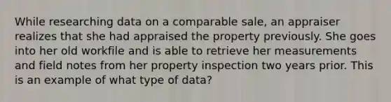 While researching data on a comparable sale, an appraiser realizes that she had appraised the property previously. She goes into her old workfile and is able to retrieve her measurements and field notes from her property inspection two years prior. This is an example of what type of data?