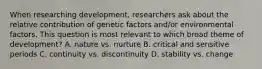 When researching development, researchers ask about the relative contribution of genetic factors and/or environmental factors. This question is most relevant to which broad theme of development? A. nature vs. nurture B. critical and sensitive periods C. continuity vs. discontinuity D. stability vs. change