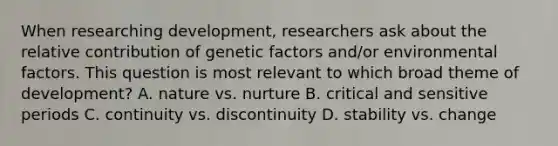 When researching development, researchers ask about the relative contribution of genetic factors and/or environmental factors. This question is most relevant to which broad theme of development? A. nature vs. nurture B. critical and sensitive periods C. continuity vs. discontinuity D. stability vs. change