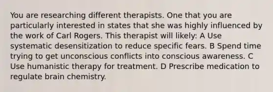 You are researching different therapists. One that you are particularly interested in states that she was highly influenced by the work of Carl Rogers. This therapist will likely: A Use systematic desensitization to reduce specific fears. B Spend time trying to get unconscious conflicts into conscious awareness. C Use humanistic therapy for treatment. D Prescribe medication to regulate brain chemistry.