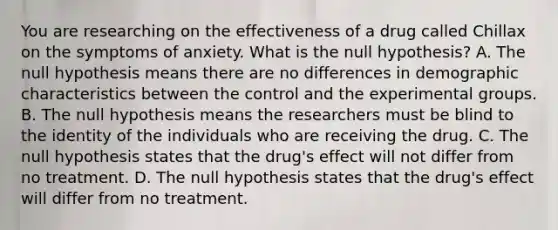 You are researching on the effectiveness of a drug called Chillax on the symptoms of anxiety. What is the null hypothesis? A. The null hypothesis means there are no differences in demographic characteristics between the control and the experimental groups. B. The null hypothesis means the researchers must be blind to the identity of the individuals who are receiving the drug. C. The null hypothesis states that the drug's effect will not differ from no treatment. D. The null hypothesis states that the drug's effect will differ from no treatment.