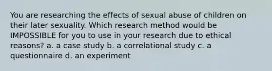 You are researching the effects of sexual abuse of children on their later sexuality. Which research method would be IMPOSSIBLE for you to use in your research due to ethical reasons? a. a case study b. a correlational study c. a questionnaire d. an experiment