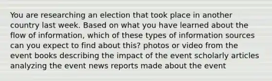 You are researching an election that took place in another country last week. Based on what you have learned about the flow of information, which of these types of information sources can you expect to find about this? photos or video from the event books describing the impact of the event scholarly articles analyzing the event news reports made about the event