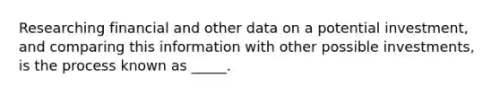 Researching financial and other data on a potential investment, and comparing this information with other possible investments, is the process known as _____.