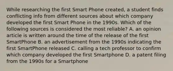 While researching the first Smart Phone created, a student finds conflicting info from different sources about which company developed the first Smart Phone in the 1990s. Which of the following sources is considered the most reliable? A. an opinion article is written around the time of the release of the first SmartPhone B. an advertisement from the 1990s indicating the first SmartPhone released C. calling a tech professor to confirm which company developed the first Smartphone D. a patent filing from the 1990s for a Smartphone