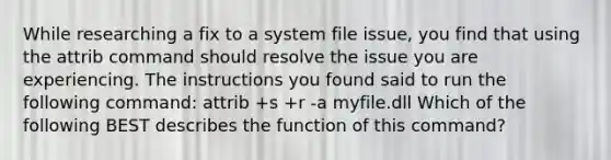 While researching a fix to a system file issue, you find that using the attrib command should resolve the issue you are experiencing. The instructions you found said to run the following command: attrib +s +r -a myfile.dll Which of the following BEST describes the function of this command?