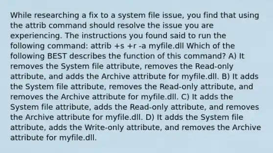 While researching a fix to a system file issue, you find that using the attrib command should resolve the issue you are experiencing. The instructions you found said to run the following command: attrib +s +r -a myfile.dll Which of the following BEST describes the function of this command? A) It removes the System file attribute, removes the Read-only attribute, and adds the Archive attribute for myfile.dll. B) It adds the System file attribute, removes the Read-only attribute, and removes the Archive attribute for myfile.dll. C) It adds the System file attribute, adds the Read-only attribute, and removes the Archive attribute for myfile.dll. D) It adds the System file attribute, adds the Write-only attribute, and removes the Archive attribute for myfile.dll.