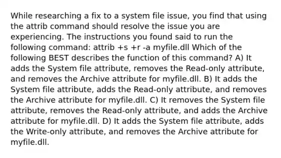 While researching a fix to a system file issue, you find that using the attrib command should resolve the issue you are experiencing. The instructions you found said to run the following command: attrib +s +r -a myfile.dll Which of the following BEST describes the function of this command? A) It adds the System file attribute, removes the Read-only attribute, and removes the Archive attribute for myfile.dll. B) It adds the System file attribute, adds the Read-only attribute, and removes the Archive attribute for myfile.dll. C) It removes the System file attribute, removes the Read-only attribute, and adds the Archive attribute for myfile.dll. D) It adds the System file attribute, adds the Write-only attribute, and removes the Archive attribute for myfile.dll.