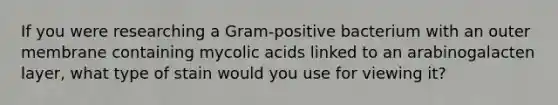 If you were researching a Gram-positive bacterium with an outer membrane containing mycolic acids linked to an arabinogalacten layer, what type of stain would you use for viewing it?