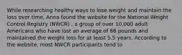 While researching healthy ways to lose weight and maintain the loss over time, Anna found the website for the National Weight Control Registry (NWCR) , a group of over 10,000 adult Americans who have lost an average of 66 pounds and maintained the weight loss for at least 5.5 years. According to the website, most NWCR participants tend to