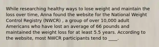 While researching healthy ways to lose weight and maintain the loss over time, Anna found the website for the National Weight Control Registry (NWCR) , a group of over 10,000 adult Americans who have lost an average of 66 pounds and maintained the weight loss for at least 5.5 years. According to the website, most NWCR participants tend to ____.