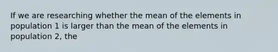 If we are researching whether the mean of the elements in population 1 is larger than the mean of the elements in population 2, the