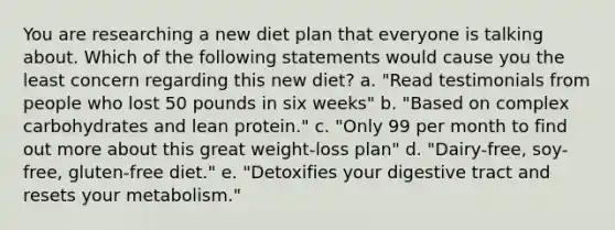 You are researching a new diet plan that everyone is talking about. Which of the following statements would cause you the least concern regarding this new diet? a. "Read testimonials from people who lost 50 pounds in six weeks" b. "Based on complex carbohydrates and lean protein." c. "Only 99 per month to find out more about this great weight-loss plan" d. "Dairy-free, soy-free, gluten-free diet." e. "Detoxifies your digestive tract and resets your metabolism."