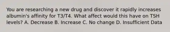 You are researching a new drug and discover it rapidly increases albumin's affinity for T3/T4. What affect would this have on TSH levels? A. Decrease B. Increase C. No change D. Insufficient Data