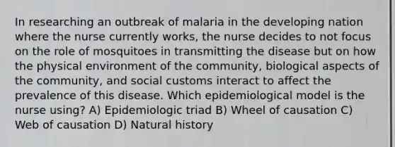 In researching an outbreak of malaria in the developing nation where the nurse currently works, the nurse decides to not focus on the role of mosquitoes in transmitting the disease but on how the physical environment of the community, biological aspects of the community, and social customs interact to affect the prevalence of this disease. Which epidemiological model is the nurse using? A) Epidemiologic triad B) Wheel of causation C) Web of causation D) Natural history