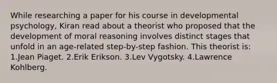 While researching a paper for his course in developmental psychology, Kiran read about a theorist who proposed that the development of moral reasoning involves distinct stages that unfold in an age-related step-by-step fashion. This theorist is: 1.Jean Piaget. 2.Erik Erikson. 3.Lev Vygotsky. 4.Lawrence Kohlberg.