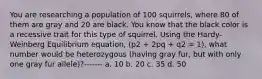 You are researching a population of 100 squirrels, where 80 of them are gray and 20 are black. You know that the black color is a recessive trait for this type of squirrel. Using the Hardy-Weinberg Equilibrium equation, (p2 + 2pq + q2 = 1), what number would be heterozygous (having gray fur, but with only one gray fur allele)?------- a. 10 b. 20 c. 35 d. 50