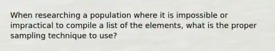 When researching a population where it is impossible or impractical to compile a list of the elements, what is the proper sampling technique to use?