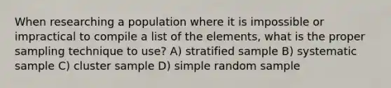 When researching a population where it is impossible or impractical to compile a list of the elements, what is the proper sampling technique to use? A) stratified sample B) systematic sample C) cluster sample D) simple random sample